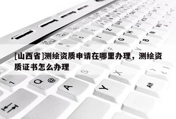 [山西省]测绘资质申请在哪里办理，测绘资质证书怎么办理