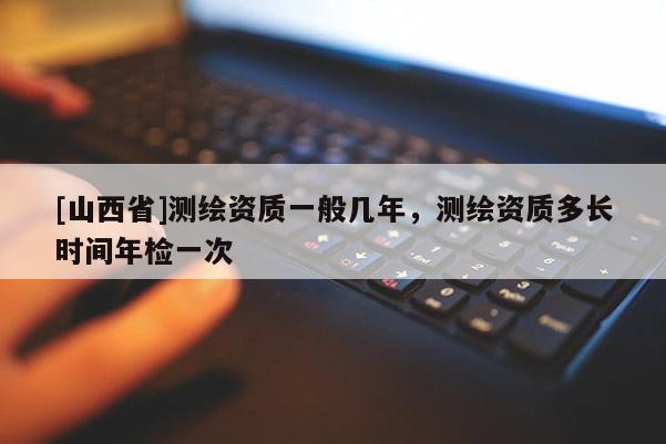 [山西省]测绘资质一般几年，测绘资质多长时间年检一次