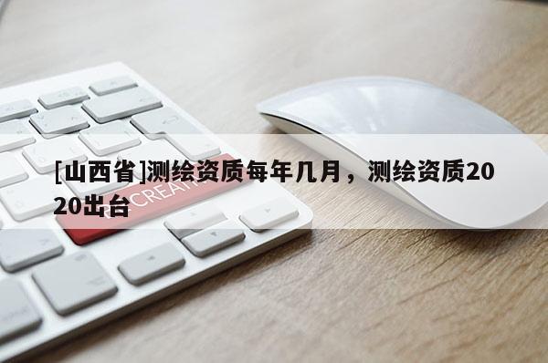 [山西省]测绘资质每年几月，测绘资质2020出台