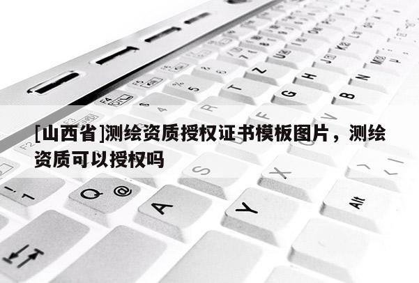 [山西省]测绘资质授权证书模板图片，测绘资质可以授权吗