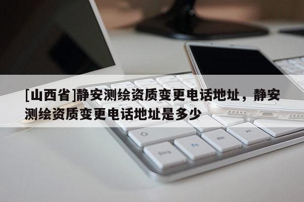 [山西省]静安测绘资质变更电话地址，静安测绘资质变更电话地址是多少