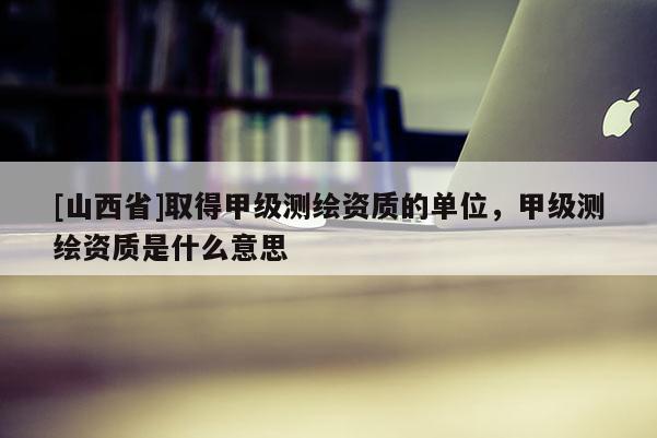 [山西省]取得甲级测绘资质的单位，甲级测绘资质是什么意思