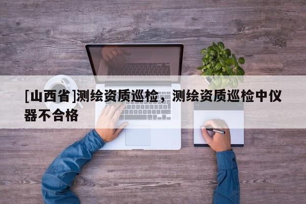 [山西省]测绘资质巡检，测绘资质巡检中仪器不合格