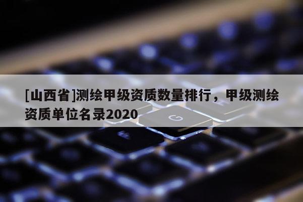[山西省]测绘甲级资质数量排行，甲级测绘资质单位名录2020