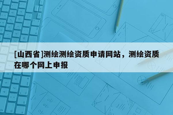 [山西省]测绘测绘资质申请网站，测绘资质在哪个网上申报