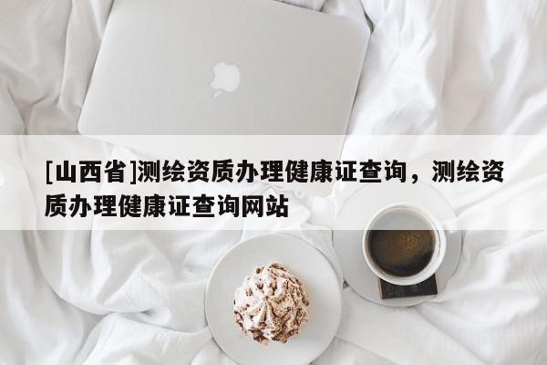 [山西省]测绘资质办理健康证查询，测绘资质办理健康证查询网站