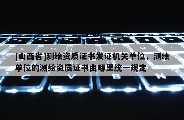 [山西省]测绘资质证书发证机关单位，测绘单位的测绘资质证书由哪里统一规定