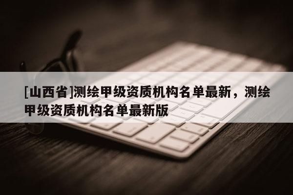 [山西省]测绘甲级资质机构名单最新，测绘甲级资质机构名单最新版