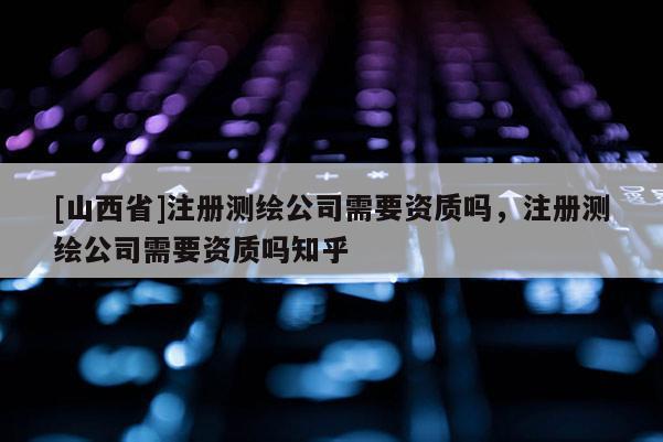 [山西省]注册测绘公司需要资质吗，注册测绘公司需要资质吗知乎
