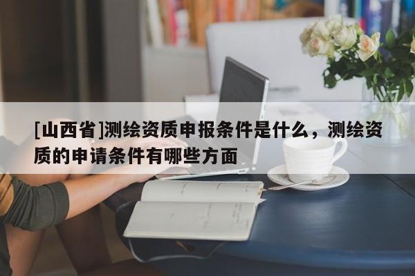 [山西省]测绘资质申报条件是什么，测绘资质的申请条件有哪些方面