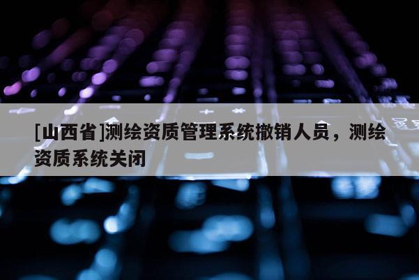 [山西省]测绘资质管理系统撤销人员，测绘资质系统关闭
