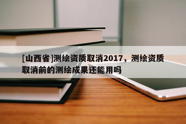 [山西省]测绘资质取消2017，测绘资质取消前的测绘成果还能用吗