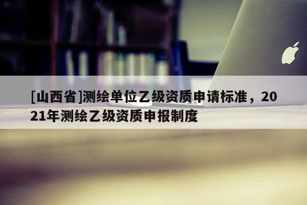 [山西省]测绘单位乙级资质申请标准，2021年测绘乙级资质申报制度