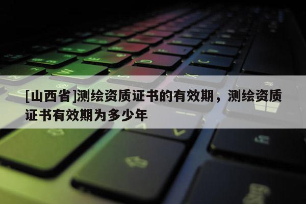 [山西省]测绘资质证书的有效期，测绘资质证书有效期为多少年