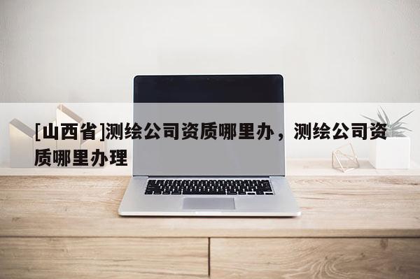[山西省]测绘公司资质哪里办，测绘公司资质哪里办理