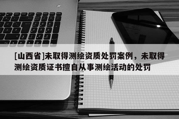 [山西省]未取得测绘资质处罚案例，未取得测绘资质证书擅自从事测绘活动的处罚