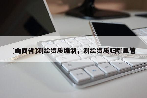 [山西省]测绘资质编制，测绘资质归哪里管