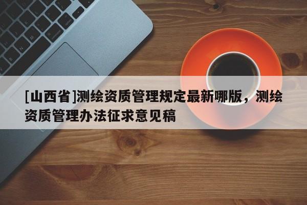 [山西省]测绘资质管理规定最新哪版，测绘资质管理办法征求意见稿