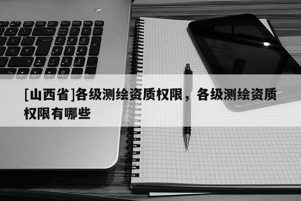 [山西省]各级测绘资质权限，各级测绘资质权限有哪些