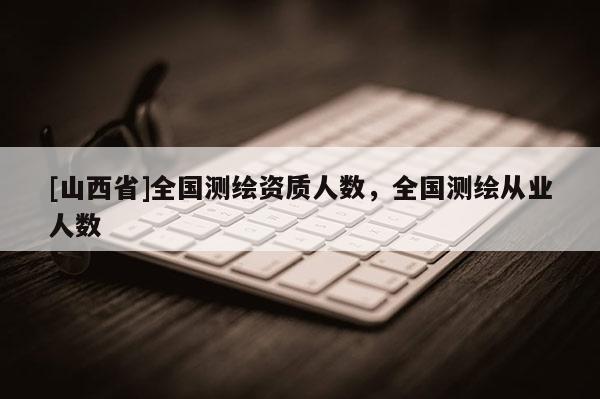 [山西省]全国测绘资质人数，全国测绘从业人数