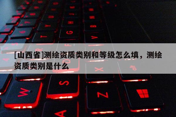 [山西省]测绘资质类别和等级怎么填，测绘资质类别是什么