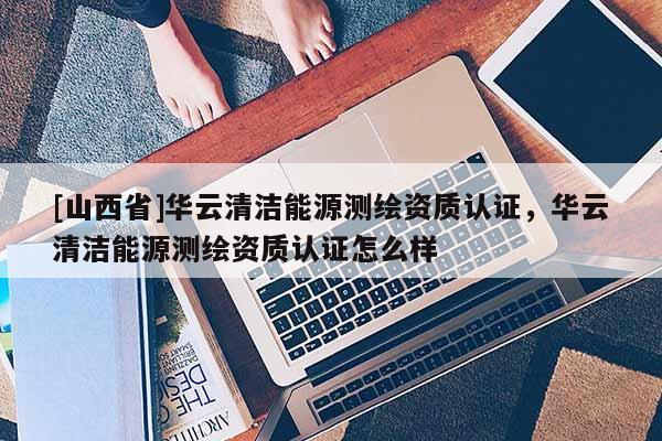 [山西省]华云清洁能源测绘资质认证，华云清洁能源测绘资质认证怎么样