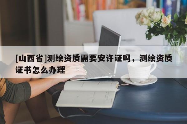 [山西省]测绘资质需要安许证吗，测绘资质证书怎么办理