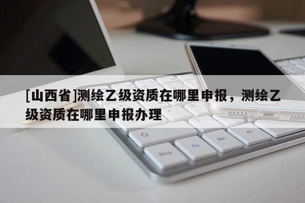 [山西省]测绘乙级资质在哪里申报，测绘乙级资质在哪里申报办理