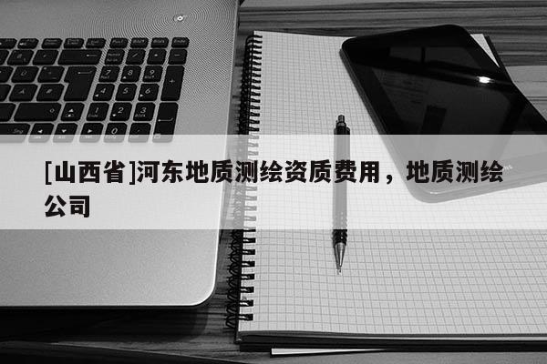 [山西省]河东地质测绘资质费用，地质测绘公司