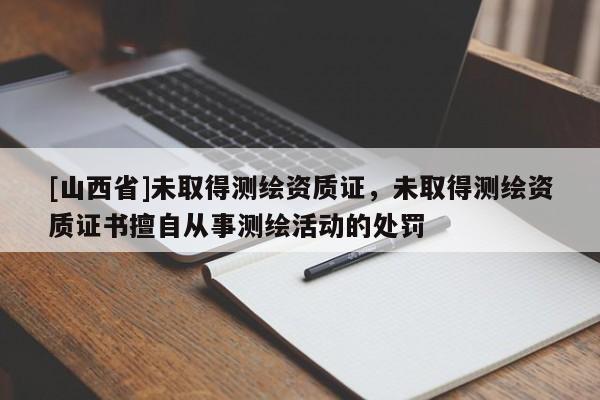 [山西省]未取得测绘资质证，未取得测绘资质证书擅自从事测绘活动的处罚