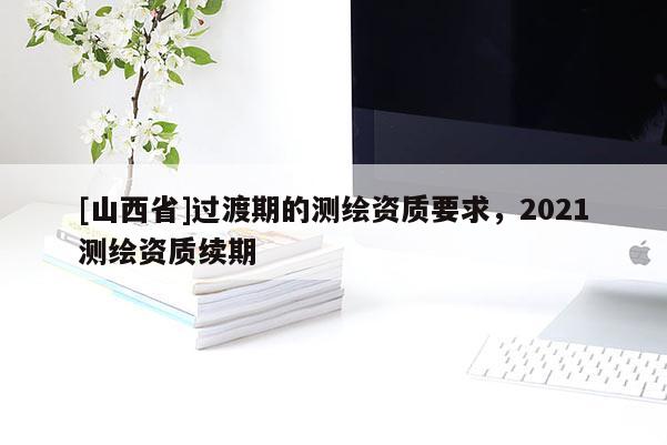 [山西省]过渡期的测绘资质要求，2021测绘资质续期