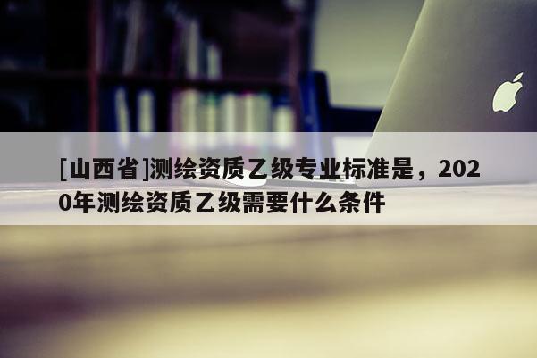 [山西省]测绘资质乙级专业标准是，2020年测绘资质乙级需要什么条件