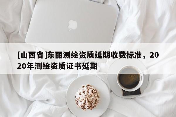 [山西省]东丽测绘资质延期收费标准，2020年测绘资质证书延期