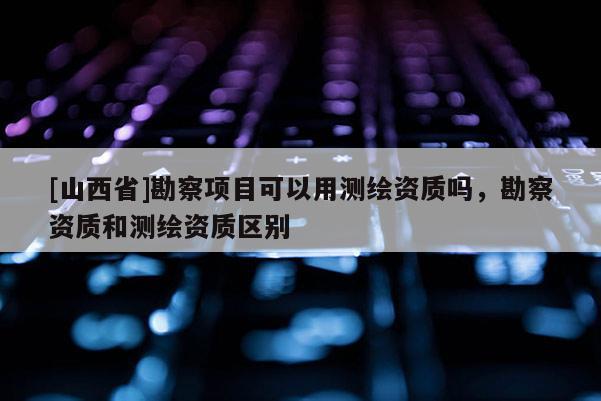 [山西省]勘察项目可以用测绘资质吗，勘察资质和测绘资质区别