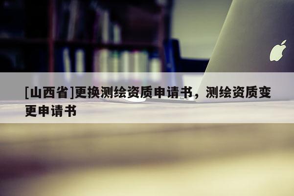 [山西省]更换测绘资质申请书，测绘资质变更申请书
