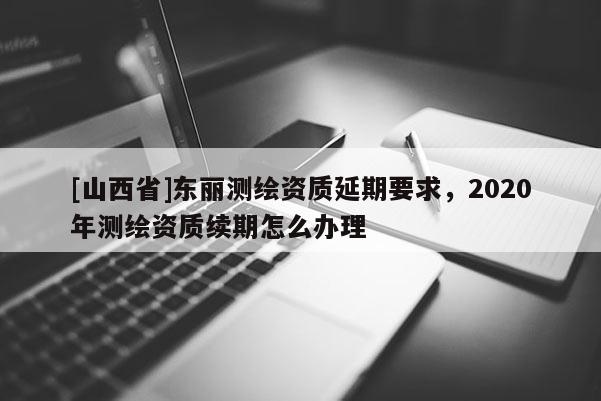 [山西省]东丽测绘资质延期要求，2020年测绘资质续期怎么办理
