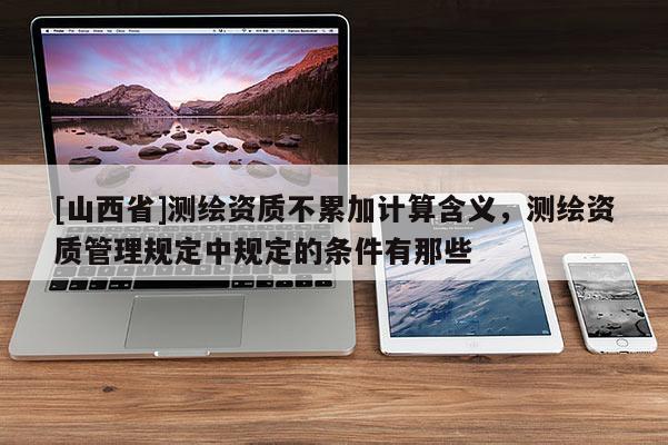 [山西省]测绘资质不累加计算含义，测绘资质管理规定中规定的条件有那些