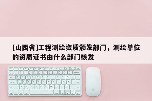 [山西省]工程测绘资质颁发部门，测绘单位的资质证书由什么部门核发