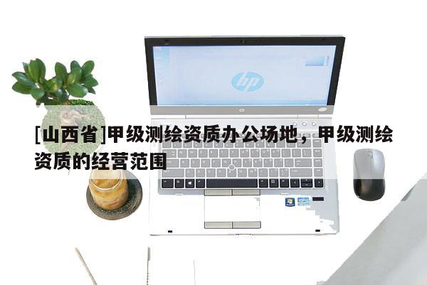[山西省]甲级测绘资质办公场地，甲级测绘资质的经营范围