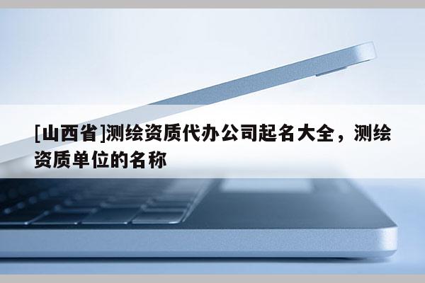 [山西省]测绘资质代办公司起名大全，测绘资质单位的名称
