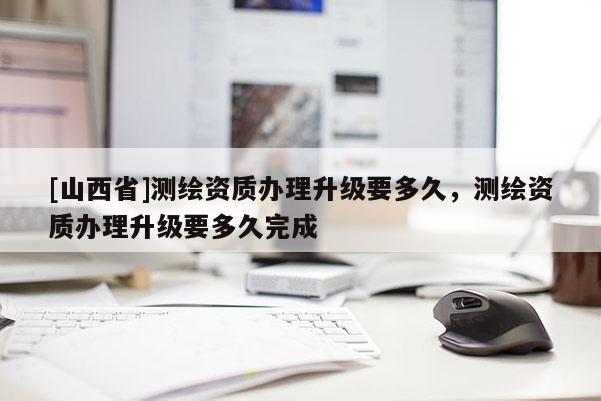 [山西省]测绘资质办理升级要多久，测绘资质办理升级要多久完成