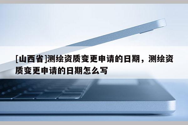 [山西省]测绘资质变更申请的日期，测绘资质变更申请的日期怎么写