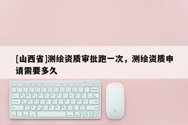 [山西省]测绘资质审批跑一次，测绘资质申请需要多久