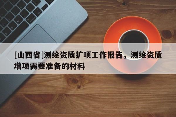 [山西省]测绘资质扩项工作报告，测绘资质增项需要准备的材料