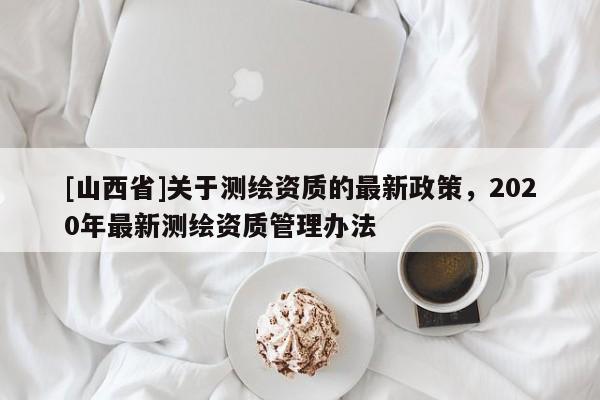 [山西省]关于测绘资质的最新政策，2020年最新测绘资质管理办法
