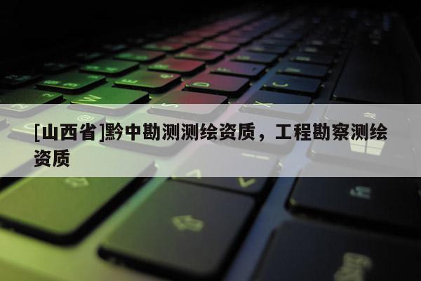 [山西省]黔中勘测测绘资质，工程勘察测绘资质