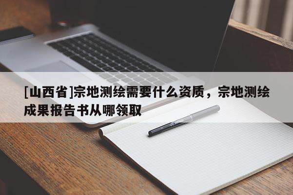 [山西省]宗地测绘需要什么资质，宗地测绘成果报告书从哪领取