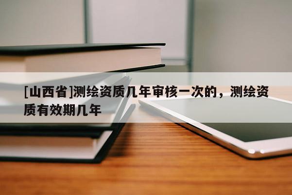 [山西省]测绘资质几年审核一次的，测绘资质有效期几年