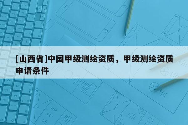 [山西省]中国甲级测绘资质，甲级测绘资质申请条件