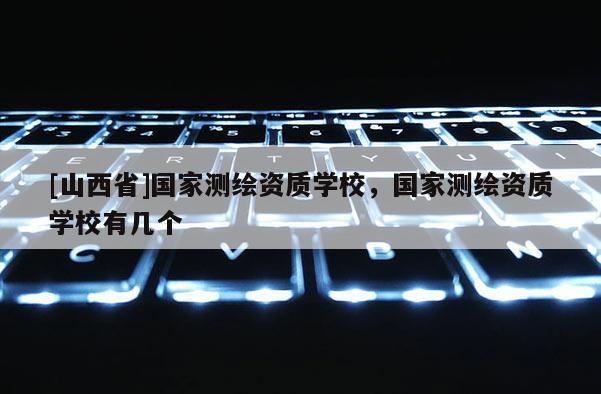 [山西省]国家测绘资质学校，国家测绘资质学校有几个